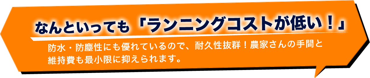 なんといっても「ランニングコストが低い！」防水・防塵性にも優れているので、耐久性抜群！農家さんとの手間と維持費も最小限に抑えられます。